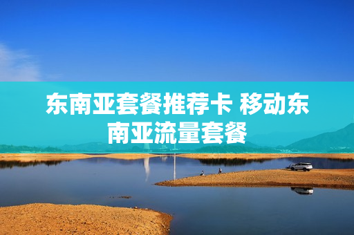 东南亚套餐推荐卡 移动东南亚流量套餐