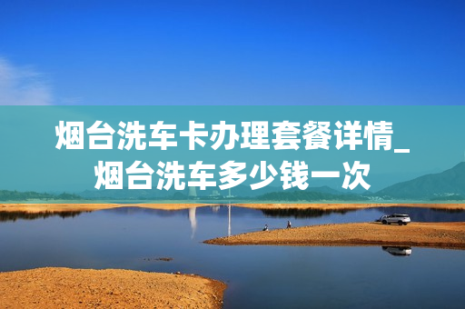 烟台洗车卡办理套餐详情_烟台洗车多少钱一次