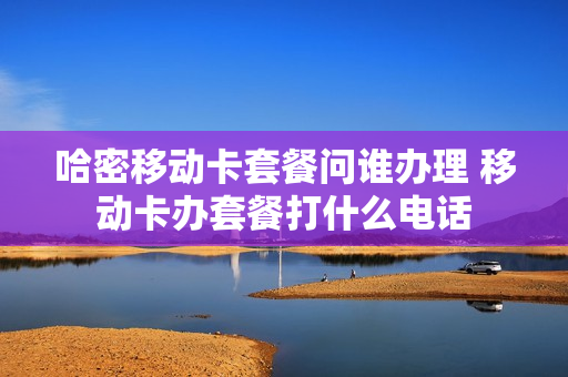 哈密移动卡套餐问谁办理 移动卡办套餐打什么电话