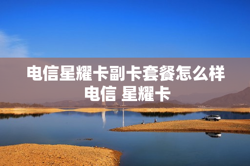 电信星耀卡副卡套餐怎么样 电信 星耀卡