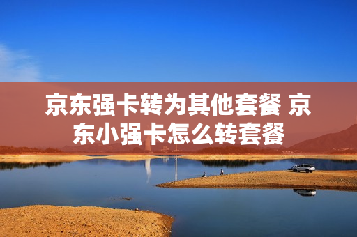 京东强卡转为其他套餐 京东小强卡怎么转套餐