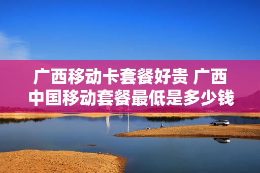 广西移动卡套餐好贵 广西中国移动套餐最低是多少钱