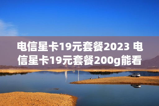 电信星卡19元套餐2023 电信星卡19元套餐200g能看什么app