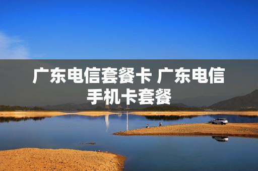 广东电信套餐卡 广东电信手机卡套餐