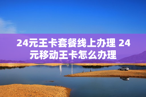 24元王卡套餐线上办理 24元移动王卡怎么办理