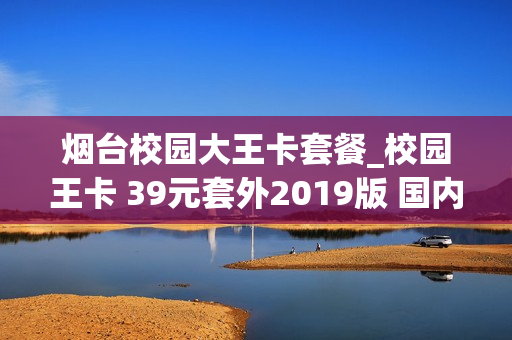 烟台校园大王卡套餐_校园王卡 39元套外2019版 国内定向流量
