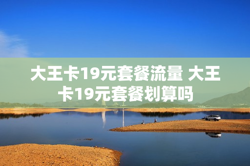 大王卡19元套餐流量 大王卡19元套餐划算吗