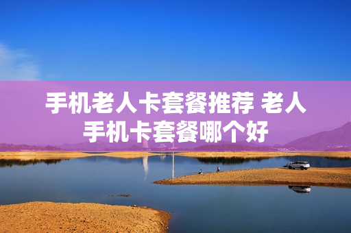 手机老人卡套餐推荐 老人手机卡套餐哪个好