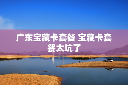 广东宝藏卡套餐 宝藏卡套餐太坑了
