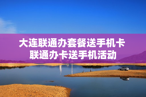 大连联通办套餐送手机卡 联通办卡送手机活动
