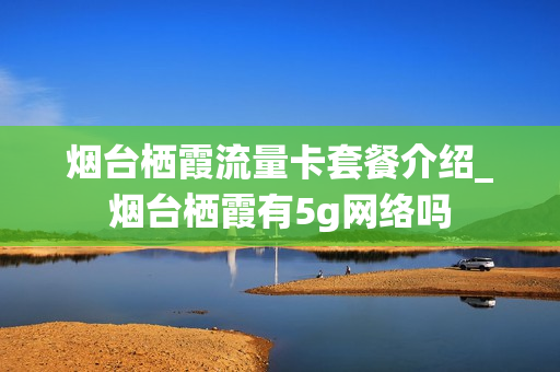 烟台栖霞流量卡套餐介绍_烟台栖霞有5g网络吗