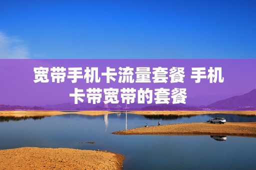 宽带手机卡流量套餐 手机卡带宽带的套餐