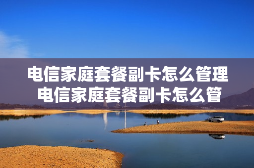电信家庭套餐副卡怎么管理 电信家庭套餐副卡怎么管理流量