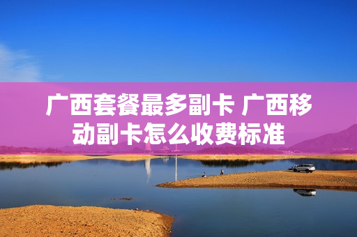 广西套餐最多副卡 广西移动副卡怎么收费标准