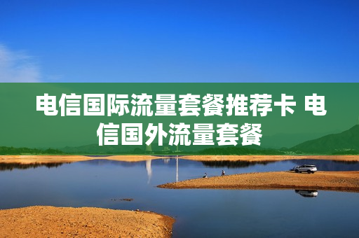 电信国际流量套餐推荐卡 电信国外流量套餐