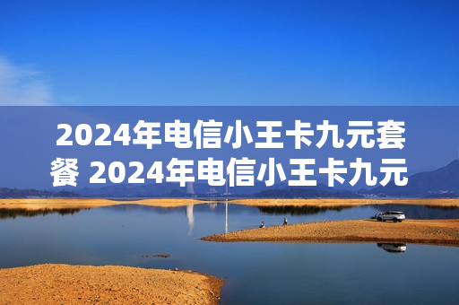 2024年电信小王卡九元套餐 2024年电信小王卡九元套餐怎么样