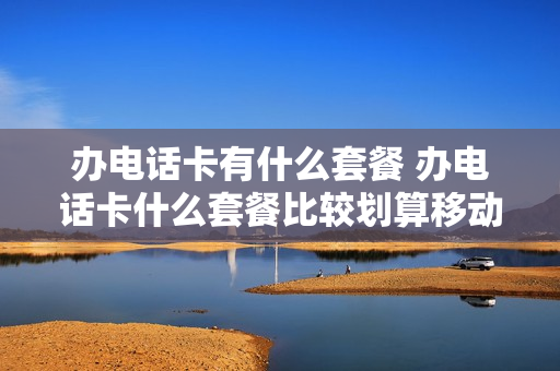 办电话卡有什么套餐 办电话卡什么套餐比较划算移动