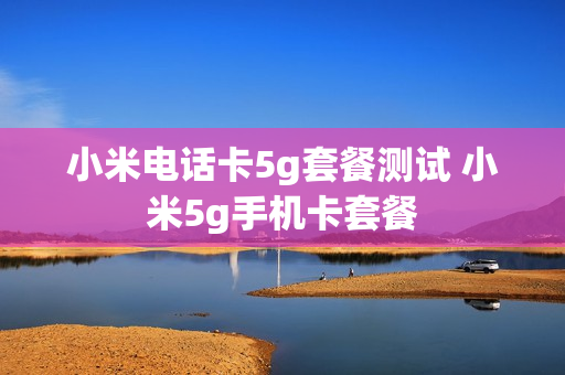 小米电话卡5g套餐测试 小米5g手机卡套餐