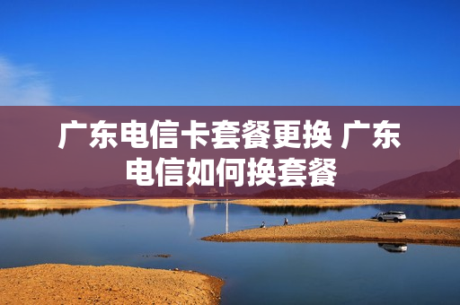广东电信卡套餐更换 广东电信如何换套餐