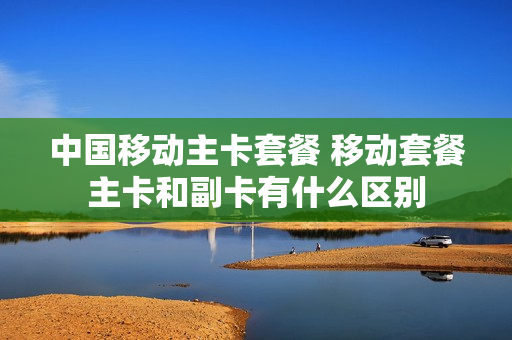 中国移动主卡套餐 移动套餐主卡和副卡有什么区别