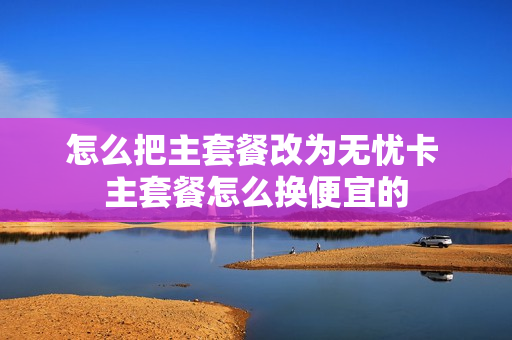 怎么把主套餐改为无忧卡 主套餐怎么换便宜的