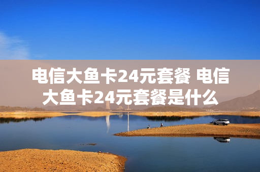 电信大鱼卡24元套餐 电信大鱼卡24元套餐是什么