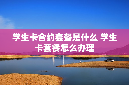 学生卡合约套餐是什么 学生卡套餐怎么办理