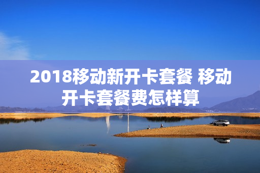 2018移动新开卡套餐 移动开卡套餐费怎样算
