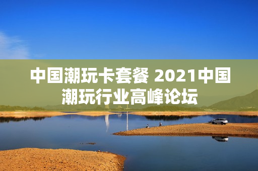 中国潮玩卡套餐 2021中国潮玩行业高峰论坛