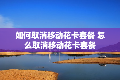 如何取消移动花卡套餐 怎么取消移动花卡套餐