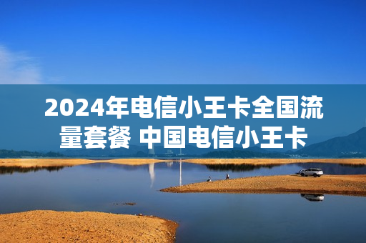 2024年电信小王卡全国流量套餐 中国电信小王卡
