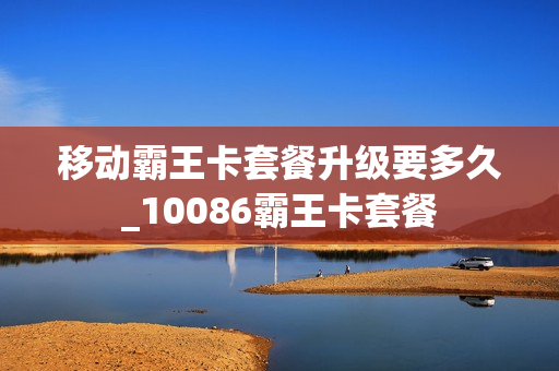 移动霸王卡套餐升级要多久_10086霸王卡套餐