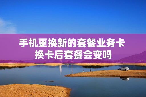 手机更换新的套餐业务卡 换卡后套餐会变吗