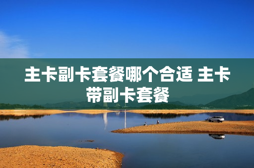 主卡副卡套餐哪个合适 主卡带副卡套餐