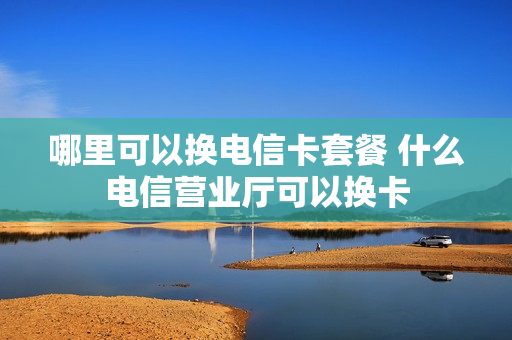 哪里可以换电信卡套餐 什么电信营业厅可以换卡