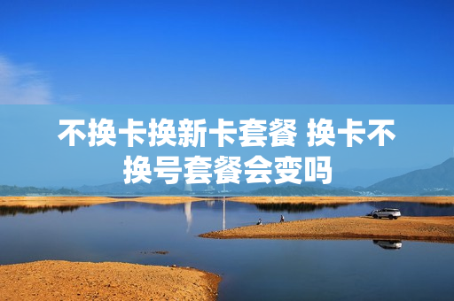 不换卡换新卡套餐 换卡不换号套餐会变吗