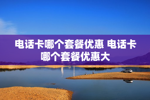 电话卡哪个套餐优惠 电话卡哪个套餐优惠大