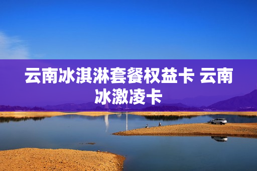 云南冰淇淋套餐权益卡 云南冰激凌卡