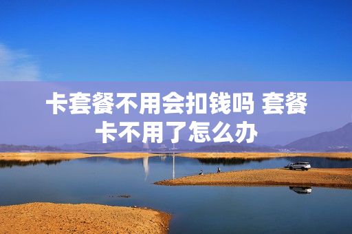 卡套餐不用会扣钱吗 套餐卡不用了怎么办