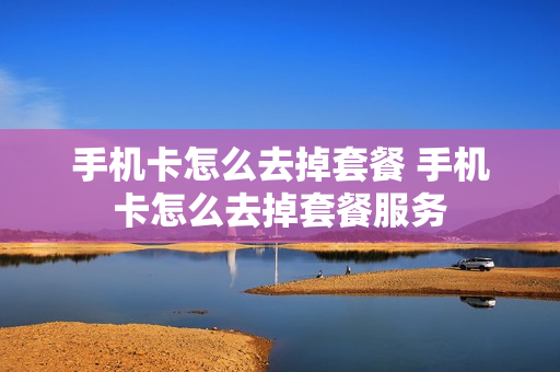 手机卡怎么去掉套餐 手机卡怎么去掉套餐服务