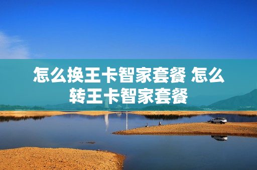 怎么换王卡智家套餐 怎么转王卡智家套餐