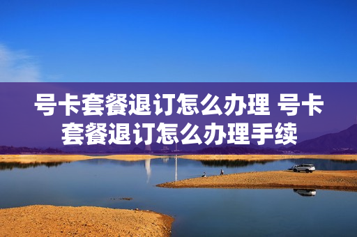 号卡套餐退订怎么办理 号卡套餐退订怎么办理手续
