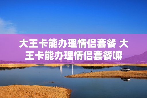 大王卡能办理情侣套餐 大王卡能办理情侣套餐嘛