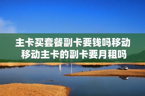 主卡买套餐副卡要钱吗移动 移动主卡的副卡要月租吗?