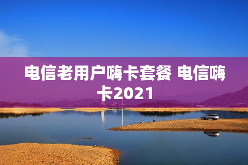 电信老用户嗨卡套餐 电信嗨卡2021
