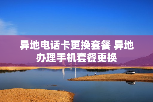 异地电话卡更换套餐 异地办理手机套餐更换
