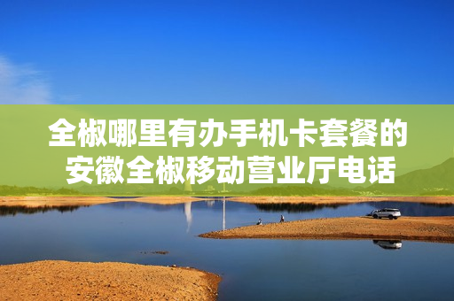 全椒哪里有办手机卡套餐的 安徽全椒移动营业厅电话