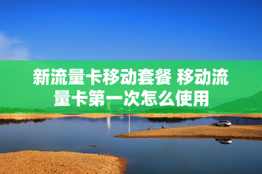 新流量卡移动套餐 移动流量卡第一次怎么使用