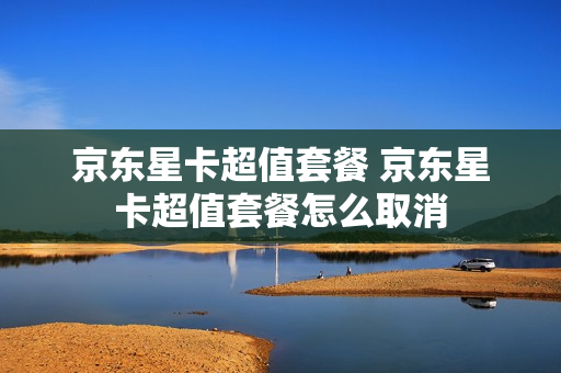 京东星卡超值套餐 京东星卡超值套餐怎么取消
