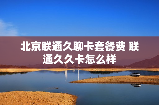 北京联通久聊卡套餐费 联通久久卡怎么样